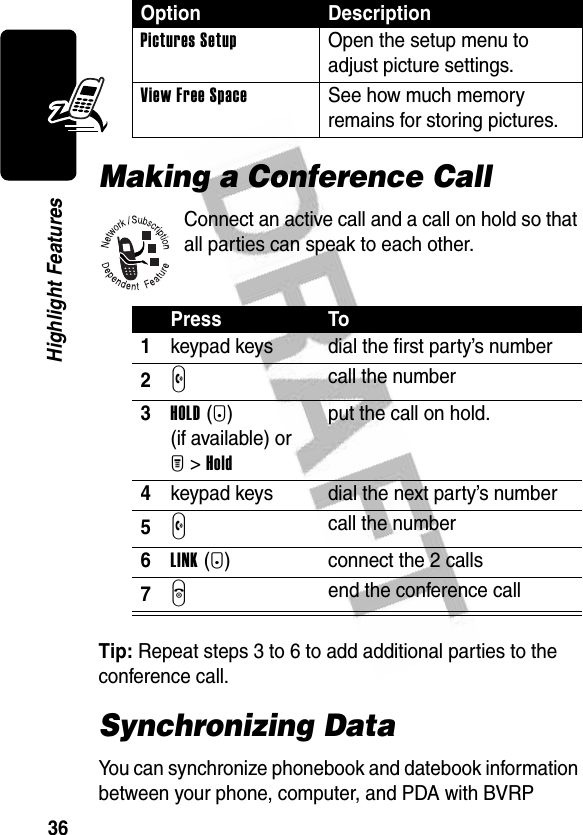 36Highlight FeaturesMaking a Conference CallConnect an active call and a call on hold so that all parties can speak to each other.Tip: Repeat steps 3 to 6 to add additional parties to the conference call.Synchronizing DataYou can synchronize phonebook and datebook information between your phone, computer, and PDA with BVRP Pictures Setup  Open the setup menu to adjust picture settings.View Free Space  See how much memory remains for storing pictures.Press To1keypad keys dial the first party’s number2N call the number3HOLD(+) (if available) or M&gt;Holdput the call on hold.4keypad keys dial the next party’s number5N call the number6LINK(-) connect the 2 calls7O end the conference callOption Description