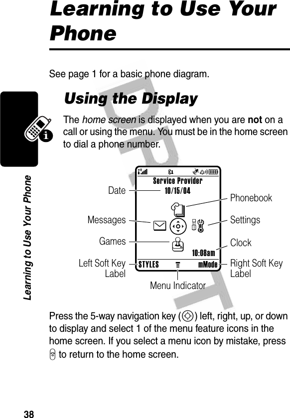 38Learning to Use Your PhoneLearning to Use Your PhoneSee page 1 for a basic phone diagram.Using the DisplayThe home screen is displayed when you are not on a call or using the menu. You must be in the home screen to dial a phone number.Press the 5-way navigation key (S) left, right, up, or down to display and select 1 of the menu feature icons in the home screen. If you select a menu icon by mistake, press O to return to the home screen.STYLESMmModeService Provider10/15/0410:08amnQwe@Ñ(yÉClockMenu IndicatorLeft Soft KeyLabelDateRight Soft Key LabelSettingsPhonebookGamesMessages