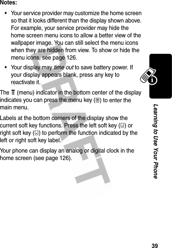 39Learning to Use Your PhoneNotes: •Your service provider may customize the home screen so that it looks different than the display shown above. For example, your service provider may hide the home screen menu icons to allow a better view of the wallpaper image. You can still select the menu icons when they are hidden from view. To show or hide the menu icons, see page 126.•Your display may time out to save battery power. If your display appears blank, press any key to reactivate it.The e (menu) indicator in the bottom center of the display indicates you can press the menu key (M) to enter the main menu.Labels at the bottom corners of the display show the current soft key functions. Press the left soft key (-) or right soft key (+) to perform the function indicated by the left or right soft key label.Your phone can display an analog or digital clock in the home screen (see page 126).