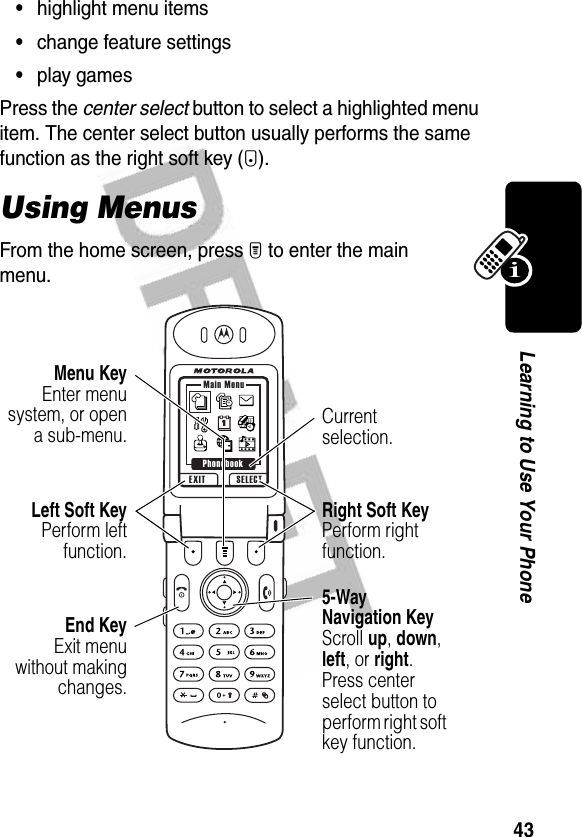 43Learning to Use Your Phone•highlight menu items•change feature settings•play gamesPress the center select button to select a highlighted menu item. The center select button usually performs the same function as the right soft key (+).Using MenusFrom the home screen, press M to enter the main menu.EXIT SELECTMain MenuPhonebookCurrent selection.End KeyExit menuwithout makingchanges.Left Soft KeyPerform leftfunction.Menu KeyEnter menusystem, or opena sub-menu.5-Way Navigation KeyScroll up, down, left, or right. Press center select button to perform right soft key function.Right Soft KeyPerform right function.