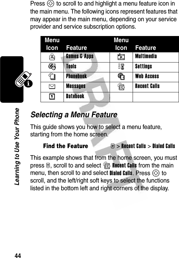 44Learning to Use Your PhonePress S to scroll to and highlight a menu feature icon in the main menu. The following icons represent features that may appear in the main menu, depending on your service provider and service subscription options.Selecting a Menu FeatureThis guide shows you how to select a menu feature, starting from the home screen.This example shows that from the home screen, you must press M, scroll to and select sRecent Calls from the main menu, then scroll to and select Dialed Calls. Press S to scroll, and the left/right soft keys to select the functions listed in the bottom left and right corners of the display.Menu Icon FeatureMenu Icon FeatureQ Games &amp; Apps h Multimedia É Tools w Settings n Phonebook á Web Access e Messages s Recent Calls M DatebookFind the FeatureM&gt;Recent Calls &gt;Dialed Calls