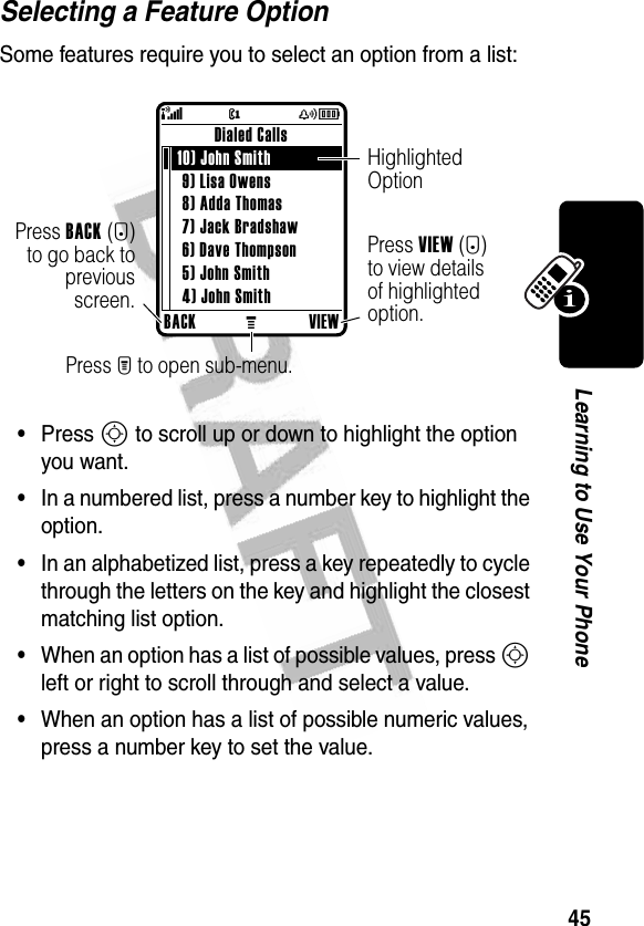 45Learning to Use Your PhoneSelecting a Feature OptionSome features require you to select an option from a list:•Press S to scroll up or down to highlight the option you want.•In a numbered list, press a number key to highlight the option.•In an alphabetized list, press a key repeatedly to cycle through the letters on the key and highlight the closest matching list option.•When an option has a list of possible values, press S left or right to scroll through and select a value.•When an option has a list of possible numeric values, press a number key to set the value.BACKMVIEWDialed Calls 10) John Smith 9) Lisa Owens8) Adda Thomas7) Jack Bradshaw6) Dave Thompson5) John Smith4) John SmithPress BACK(-)to go back topreviousscreen.Highlighted OptionPress M to open sub-menu.Press VIEW(+) to view details of highlighted option.@(yÉ