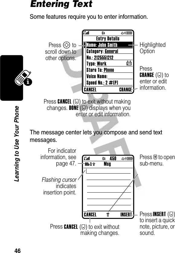 46Learning to Use Your PhoneEntering TextSome features require you to enter information.The message center lets you compose and send text messages.CANCEL CHANGEEntry DetailsName: John Smith Category: GeneralNo.: 2125551212Type: WorkStore To: PhoneVoice Name:Speed No.: 2 #(P)$Press CANCEL(-) to exit without makingchanges. DONE(-) displays when youenter or edit information.Press CHANGE(+) to enter or edit information.Press S toscroll down toother options.Highlighted Option@(yÉCANCELMINSERTMsgPress INSERT(+) to insert a quick note, picture, or sound.Press CANCEL(-) to exit withoutmaking changes.Press M to open sub-menu.Flashing cursorindicatesinsertion point.For indicatorinformation, seepage 47.@(yÉ450Vh