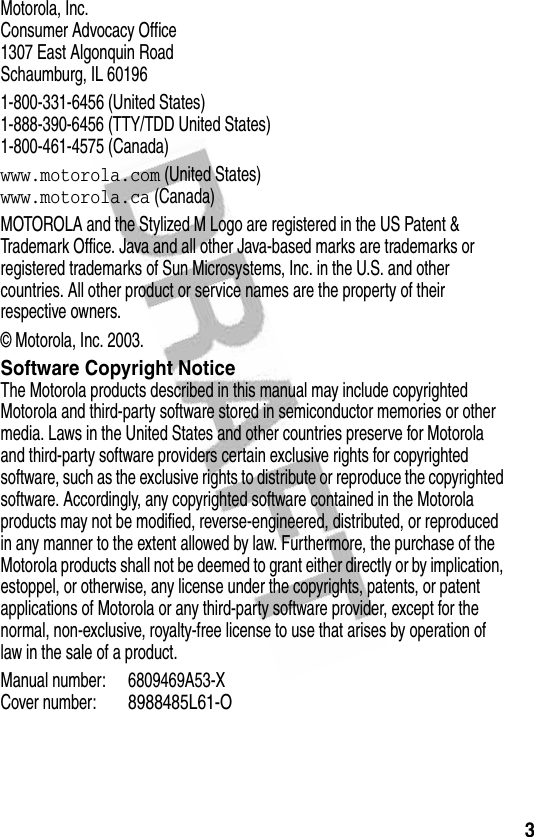 3Motorola, Inc.Consumer Advocacy Office1307 East Algonquin RoadSchaumburg, IL 601961-800-331-6456 (United States)1-888-390-6456 (TTY/TDD United States)1-800-461-4575 (Canada)www.motorola.com (United States)www.motorola.ca (Canada)MOTOROLA and the Stylized M Logo are registered in the US Patent &amp; Trademark Office. Java and all other Java-based marks are trademarks or registered trademarks of Sun Microsystems, Inc. in the U.S. and other countries. All other product or service names are the property of their respective owners.© Motorola, Inc. 2003.Software Copyright NoticeThe Motorola products described in this manual may include copyrighted Motorola and third-party software stored in semiconductor memories or other media. Laws in the United States and other countries preserve for Motorola and third-party software providers certain exclusive rights for copyrighted software, such as the exclusive rights to distribute or reproduce the copyrighted software. Accordingly, any copyrighted software contained in the Motorola products may not be modified, reverse-engineered, distributed, or reproduced in any manner to the extent allowed by law. Furthermore, the purchase of the Motorola products shall not be deemed to grant either directly or by implication, estoppel, or otherwise, any license under the copyrights, patents, or patent applications of Motorola or any third-party software provider, except for the normal, non-exclusive, royalty-free license to use that arises by operation of law in the sale of a product.Manual number: 6809469A53-XCover number:8988485L61-O
