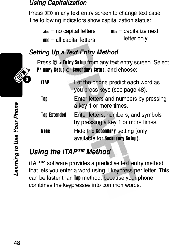 48Learning to Use Your PhoneUsing CapitalizationPress 0 in any text entry screen to change text case. The following indicators show capitalization status:Setting Up a Text Entry MethodPress M&gt;Entry Setup from any text entry screen. Select Primary Setup or Secondary Setup, and choose:Using the iTAP™ MethodiTAP™ software provides a predictive text entry method that lets you enter a word using 1 keypress per letter. This can be faster than Tap method, because your phone combines the keypresses into common words.U= no capital lettersV= capitalize next letter onlyT= all capital lettersiTAP  Let the phone predict each word as you press keys (see page 48).Tap  Enter letters and numbers by pressing a key 1 or more times.Tap Extended  Enter letters, numbers, and symbols by pressing a key 1 or more times.None Hide the Secondary setting (only available for Secondary Setup).