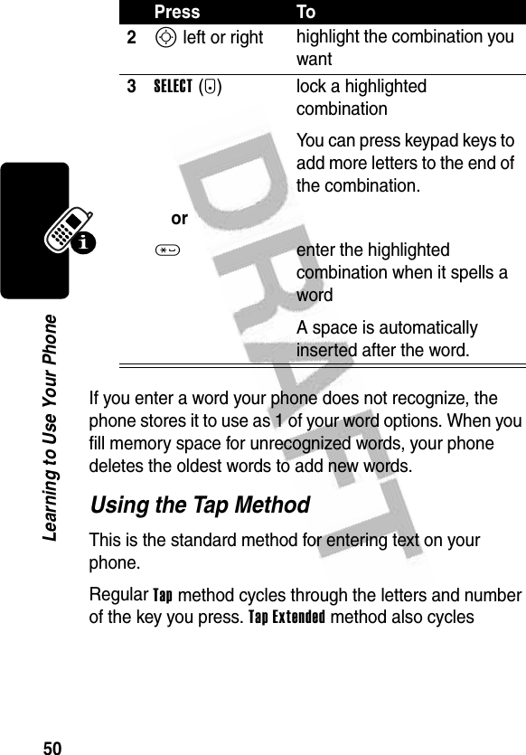 50Learning to Use Your PhoneIf you enter a word your phone does not recognize, the phone stores it to use as 1 of your word options. When you fill memory space for unrecognized words, your phone deletes the oldest words to add new words.Using the Tap MethodThis is the standard method for entering text on your phone.Regular Tap method cycles through the letters and number of the key you press. Tap Extended method also cycles 2S left or right highlight the combination you want3SELECT(+)or* lock a highlighted combinationYou can press keypad keys to add more letters to the end of the combination.enter the highlighted combination when it spells a wordA space is automatically inserted after the word.Press To