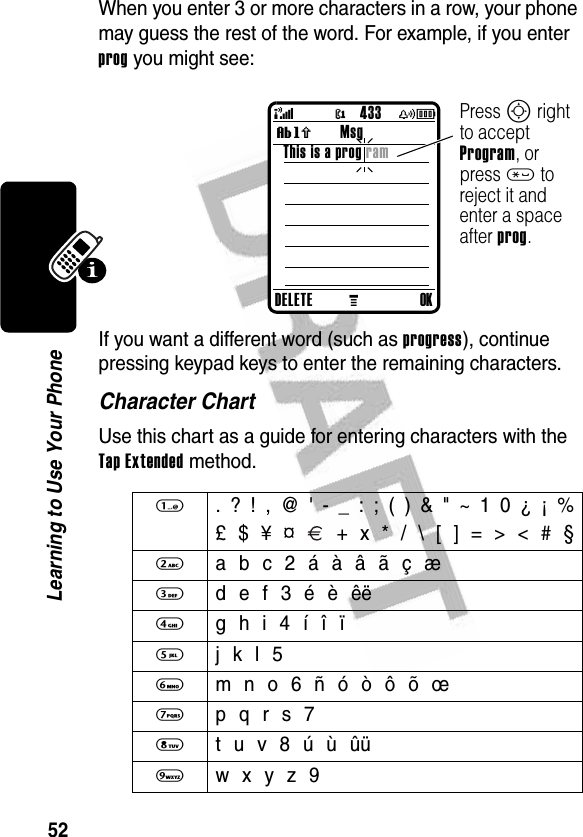 52Learning to Use Your PhoneWhen you enter 3 or more characters in a row, your phone may guess the rest of the word. For example, if you enter prog you might see:If you want a different word (such as progress), continue pressing keypad keys to enter the remaining characters.Character ChartUse this chart as a guide for entering characters with the Tap Extended method.1  . ? ! , @ &apos; - _ : ; ( ) &amp; &quot; ~ 1 0 ¿ ¡ %£ $ ¥ ¤   + x * / \ [ ] = &gt; &lt; # §2  a b c 2 á à â ã ç æ3  d e f 3 é è êë4  g h i 4 í î ï5  j k l 56  m n o 6 ñ ó ò ô õ œ7  p q r s 78  t u v 8 ú ù ûü 9  w x y z 9DELETEMOKThis is a prog ram Msg@(yÉ433Press S right to accept Program, or press * to reject it and enter a space after prog.Vh