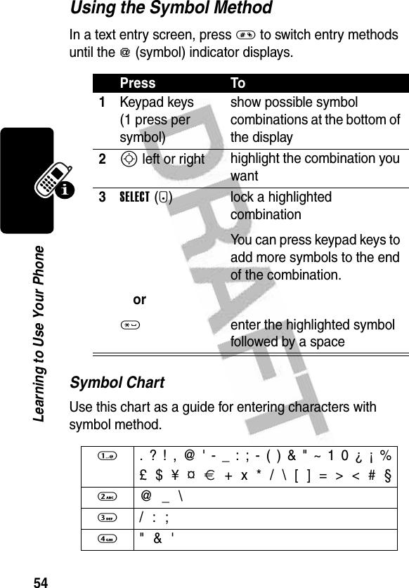 54Learning to Use Your PhoneUsing the Symbol MethodIn a text entry screen, press # to switch entry methods until the [ (symbol) indicator displays.Symbol ChartUse this chart as a guide for entering characters with symbol method.Press To1Keypad keys (1 press per symbol)show possible symbol combinations at the bottom of the display2S left or right highlight the combination you want3SELECT(+)or* lock a highlighted combinationYou can press keypad keys to add more symbols to the end of the combination.enter the highlighted symbol followed by a space1  . ? ! , @ &apos; - _ : ; - ( ) &amp; &quot; ~ 1 0 ¿ ¡ %£ $ ¥ ¤   + x * / \ [ ] = &gt; &lt; # §2  @ _ \3 / : ;4  &quot; &amp; &apos;