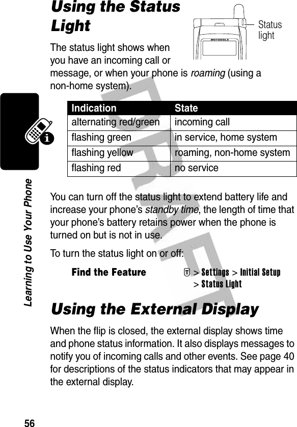 56Learning to Use Your PhoneUsing the Status LightThe status light shows when you have an incoming call or message, or when your phone is roaming (using a non-home system).You can turn off the status light to extend battery life and increase your phone’s standby time, the length of time that your phone’s battery retains power when the phone is turned on but is not in use.To turn the status light on or off:Using the External DisplayWhen the flip is closed, the external display shows time and phone status information. It also displays messages to notify you of incoming calls and other events. See page 40 for descriptions of the status indicators that may appear in the external display.Indication Statealternating red/green incoming callflashing green in service, home systemflashing yellow roaming, non-home systemflashing red no serviceFind the FeatureM&gt;Settings &gt;Initial Setup &gt;Status LightStatus light