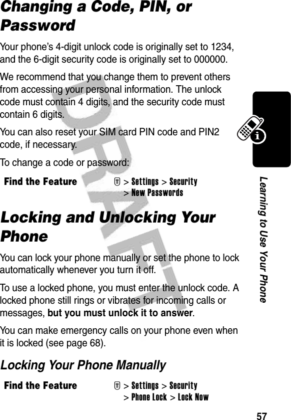 57Learning to Use Your PhoneChanging a Code, PIN, or PasswordYour phone’s 4-digit unlock code is originally set to 1234, and the 6-digit security code is originally set to 000000.We recommend that you change them to prevent others from accessing your personal information. The unlock code must contain 4 digits, and the security code must contain 6 digits.You can also reset your SIM card PIN code and PIN2 code, if necessary.To change a code or password:Locking and Unlocking Your PhoneYou can lock your phone manually or set the phone to lock automatically whenever you turn it off.To use a locked phone, you must enter the unlock code. A locked phone still rings or vibrates for incoming calls or messages, but you must unlock it to answer.You can make emergency calls on your phone even when it is locked (see page 68).Locking Your Phone ManuallyFind the FeatureM&gt;Settings &gt;Security &gt;New PasswordsFind the FeatureM&gt;Settings &gt;Security &gt;Phone Lock &gt;Lock Now