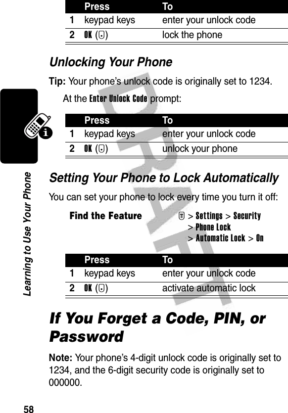 58Learning to Use Your PhoneUnlocking Your PhoneTip: Your phone’s unlock code is originally set to 1234.At the Enter Unlock Code prompt:Setting Your Phone to Lock AutomaticallyYou can set your phone to lock every time you turn it off:If You Forget a Code, PIN, or PasswordNote: Your phone’s 4-digit unlock code is originally set to 1234, and the 6-digit security code is originally set to 000000.Press To1keypad keys enter your unlock code2OK(+) lock the phonePress To1keypad keys enter your unlock code2OK(+) unlock your phoneFind the FeatureM&gt;Settings &gt;Security &gt;Phone Lock &gt;Automatic Lock &gt;OnPress To1keypad keys enter your unlock code2OK(+) activate automatic lock