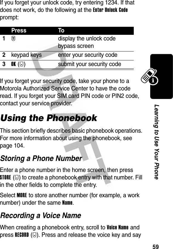 59Learning to Use Your PhoneIf you forget your unlock code, try entering 1234. If that does not work, do the following at the Enter Unlock Code prompt:If you forget your security code, take your phone to a Motorola Authorized Service Center to have the code read. If you forget your SIM card PIN code or PIN2 code, contact your service provider. Using the PhonebookThis section briefly describes basic phonebook operations. For more information about using the phonebook, see page 104.Storing a Phone NumberEnter a phone number in the home screen, then press STORE(+) to create a phonebook entry with that number. Fill in the other fields to complete the entry.Select MORE to store another number (for example, a work number) under the same Name.Recording a Voice NameWhen creating a phonebook entry, scroll to Voice Name and press RECORD(+). Press and release the voice key and say Press To1M display the unlock code bypass screen2keypad keys enter your security code3OK(+) submit your security code