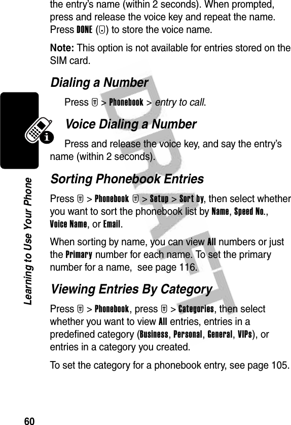 60Learning to Use Your Phonethe entry’s name (within 2 seconds). When prompted, press and release the voice key and repeat the name. Press DONE(-) to store the voice name.Note: This option is not available for entries stored on the SIM card.Dialing a NumberPress M &gt;Phonebook &gt; entry to call.Voice Dialing a NumberPress and release the voice key, and say the entry’s name (within 2 seconds).Sorting Phonebook EntriesPress M&gt;Phonebook M&gt;Setup &gt;Sort by, then select whether you want to sort the phonebook list by Name, Speed No., Voice Name, or Email.When sorting by name, you can view All numbers or just the Primary number for each name. To set the primary number for a name,  see page 116.Viewing Entries By CategoryPress M&gt;Phonebook, press M&gt;Categories, then select whether you want to view All entries, entries in a predefined category (Business, Personal, General, VIPs), or entries in a category you created.To set the category for a phonebook entry, see page 105.