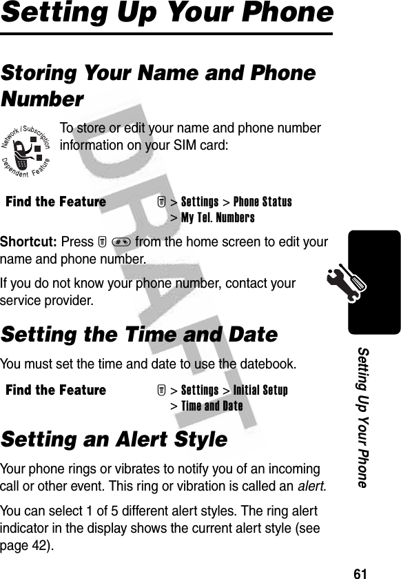 61Setting Up Your PhoneSetting Up Your PhoneStoring Your Name and Phone NumberTo store or edit your name and phone number information on your SIM card:Shortcut: Press M# from the home screen to edit your name and phone number.If you do not know your phone number, contact your service provider.Setting the Time and DateYou must set the time and date to use the datebook.Setting an Alert StyleYour phone rings or vibrates to notify you of an incoming call or other event. This ring or vibration is called an alert.You can select 1 of 5 different alert styles. The ring alert indicator in the display shows the current alert style (see page 42).Find the FeatureM&gt;Settings &gt;Phone Status &gt;My Tel. NumbersFind the FeatureM&gt;Settings &gt;Initial Setup &gt;Time and Date