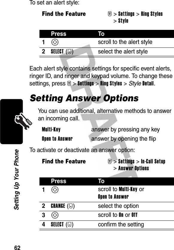 62Setting Up Your PhoneTo set an alert style:Each alert style contains settings for specific event alerts, ringer ID, and ringer and keypad volume. To change these settings, press M&gt;Settings &gt;Ring Styles &gt; StyleDetail.Setting Answer OptionsYou can use additional, alternative methods to answer an incoming call.To activate or deactivate an answer option:Find the FeatureM&gt;Settings &gt;Ring Styles &gt;StylePress To1S scroll to the alert style2SELECT(+) select the alert styleMulti-Key  answer by pressing any keyOpen to Answer  answer by opening the flipFind the FeatureM&gt;Settings &gt;In-Call Setup &gt;Answer OptionsPress To1S scroll to Multi-Key or Open to Answer2CHANGE(+) select the option3S scroll to On or Off4SELECT(+) confirm the setting