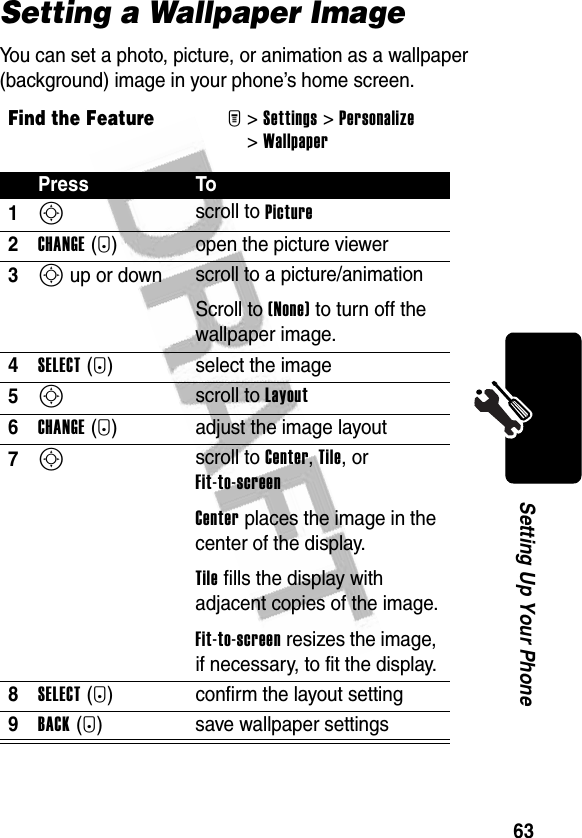 63Setting Up Your PhoneSetting a Wallpaper ImageYou can set a photo, picture, or animation as a wallpaper (background) image in your phone’s home screen.Find the FeatureM&gt;Settings &gt;Personalize &gt;WallpaperPress To1S scroll to Picture2CHANGE(+) open the picture viewer3S up or down  scroll to a picture/animationScroll to (None) to turn off the wallpaper image.4SELECT(+) select the image5S scroll to Layout6CHANGE(+) adjust the image layout7S scroll to Center, Tile, or Fit-to-screenCenter places the image in the center of the display.Tile fills the display with adjacent copies of the image.Fit-to-screen resizes the image, if necessary, to fit the display.8SELECT(+) confirm the layout setting9BACK(-) save wallpaper settings