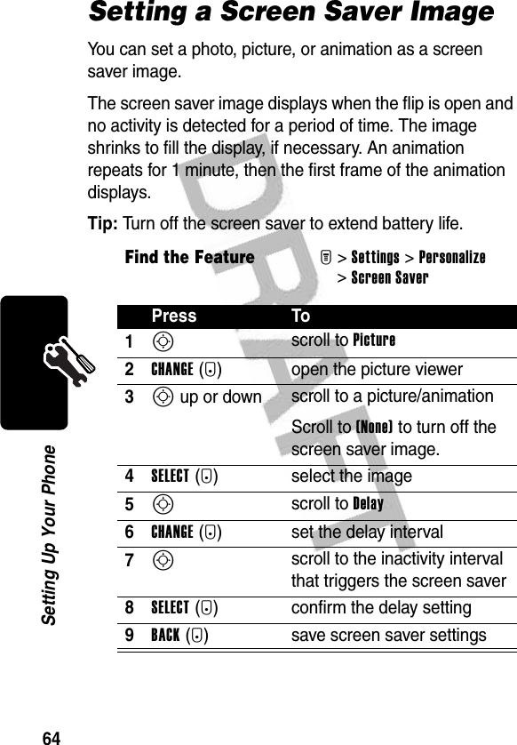 64Setting Up Your PhoneSetting a Screen Saver ImageYou can set a photo, picture, or animation as a screen saver image.The screen saver image displays when the flip is open and no activity is detected for a period of time. The image shrinks to fill the display, if necessary. An animation repeats for 1 minute, then the first frame of the animation displays.Tip: Turn off the screen saver to extend battery life.Find the FeatureM&gt;Settings &gt;Personalize &gt;Screen SaverPress To1S scroll to Picture2CHANGE(+) open the picture viewer3S up or down  scroll to a picture/animationScroll to (None) to turn off the screen saver image.4SELECT(+) select the image5S scroll to Delay6CHANGE(+) set the delay interval7S scroll to the inactivity interval that triggers the screen saver8SELECT(+) confirm the delay setting9BACK(-) save screen saver settings