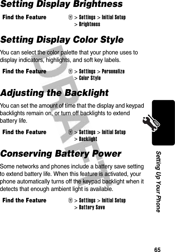 65Setting Up Your PhoneSetting Display Brightness  Setting Display Color StyleYou can select the color palette that your phone uses to display indicators, highlights, and soft key labels.Adjusting the BacklightYou can set the amount of time that the display and keypad backlights remain on, or turn off backlights to extend battery life.Conserving Battery PowerSome networks and phones include a battery save setting to extend battery life. When this feature is activated, your phone automatically turns off the keypad backlight when it detects that enough ambient light is available. Find the FeatureM&gt;Settings &gt;Initial Setup &gt;Brightness Find the FeatureM&gt;Settings &gt;Personalize &gt;Color StyleFind the FeatureM&gt;Settings &gt;Initial Setup &gt;BacklightFind the FeatureM&gt; Settings &gt;Initial Setup &gt;Battery Save