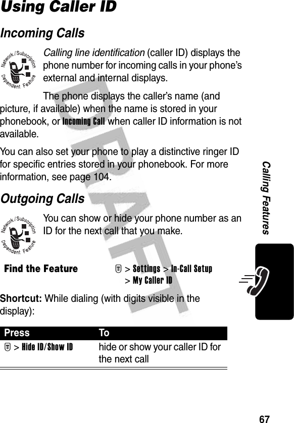 67Calling FeaturesUsing Caller IDIncoming CallsCalling line identification (caller ID) displays the phone number for incoming calls in your phone’s external and internal displays.The phone displays the caller’s name (and picture, if available) when the name is stored in your phonebook, or Incoming Call when caller ID information is not available.You can also set your phone to play a distinctive ringer ID for specific entries stored in your phonebook. For more information, see page 104.Outgoing CallsYou can show or hide your phone number as an ID for the next call that you make.Shortcut: While dialing (with digits visible in the display):Find the FeatureM&gt; Settings &gt;In-Call Setup &gt;My Caller IDPress ToM &gt;Hide ID/Show IDhide or show your caller ID for the next call