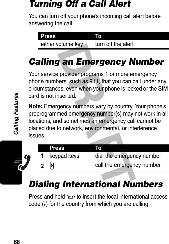 68Calling FeaturesTurning Off a Call AlertYou can turn off your phone’s incoming call alert before answering the call.Calling an Emergency NumberYour service provider programs 1 or more emergency phone numbers, such as 911, that you can call under any circumstances, even when your phone is locked or the SIM card is not inserted.Note: Emergency numbers vary by country. Your phone’s preprogrammed emergency number(s) may not work in all locations, and sometimes an emergency call cannot be placed due to network, environmental, or interference issues.Dialing International NumbersPress and hold 0 to insert the local international access code (+) for the country from which you are calling.Press Toeither volume key turn off the alertPress To1keypad keys dial the emergency number2N call the emergency number