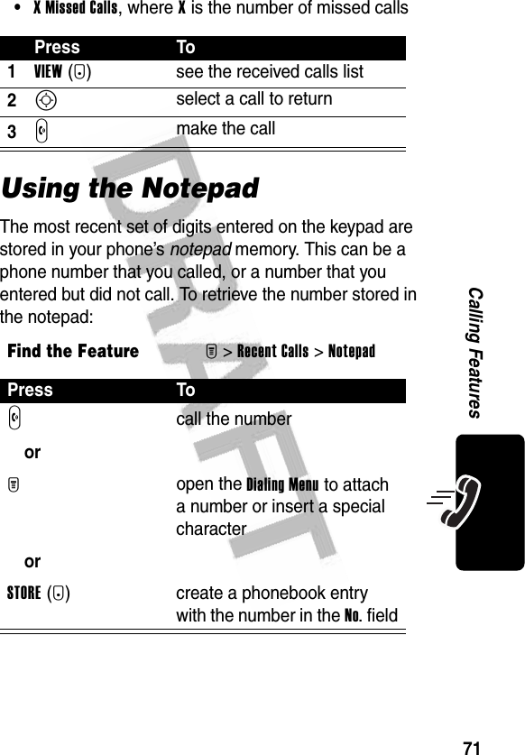 71Calling Features•XMissedCalls, where X is the number of missed callsUsing the NotepadThe most recent set of digits entered on the keypad are stored in your phone’s notepad memory. This can be a phone number that you called, or a number that you entered but did not call. To retrieve the number stored in the notepad:Press To1VIEW(+) see the received calls list2S select a call to return3N make the callFind the FeatureM&gt;Recent Calls &gt;NotepadPress ToN orM orSTORE(+)call the numberopen the Dialing Menu to attach a number or insert a special charactercreate a phonebook entry with the number in the No. field