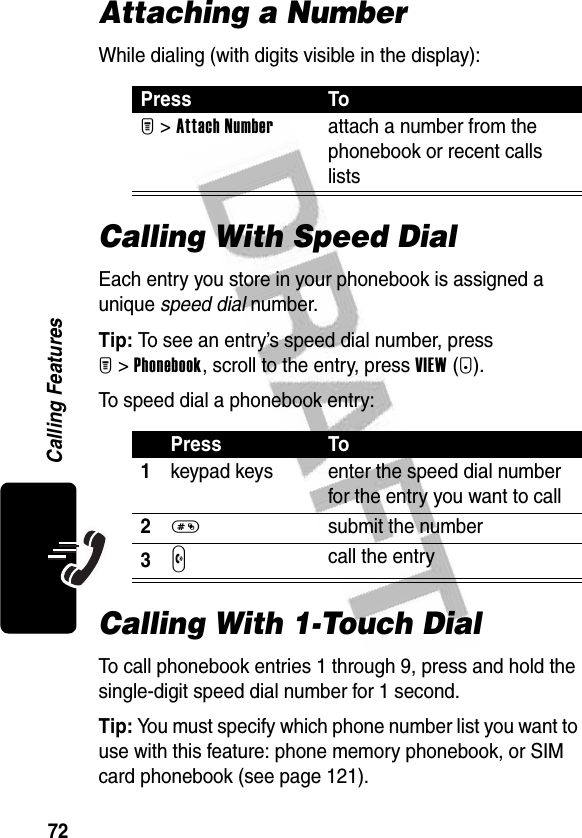 72Calling FeaturesAttaching a NumberWhile dialing (with digits visible in the display):Calling With Speed DialEach entry you store in your phonebook is assigned a unique speed dial number.Tip: To see an entry’s speed dial number, press M&gt;Phonebook, scroll to the entry, press VIEW(+).To speed dial a phonebook entry:Calling With 1-Touch DialTo call phonebook entries 1 through 9, press and hold the single-digit speed dial number for 1 second.Tip: You must specify which phone number list you want to use with this feature: phone memory phonebook, or SIM card phonebook (see page 121).Press ToM &gt;Attach Numberattach a number from the phonebook or recent calls listsPress To1keypad keys enter the speed dial number for the entry you want to call2# submit the number3N call the entry