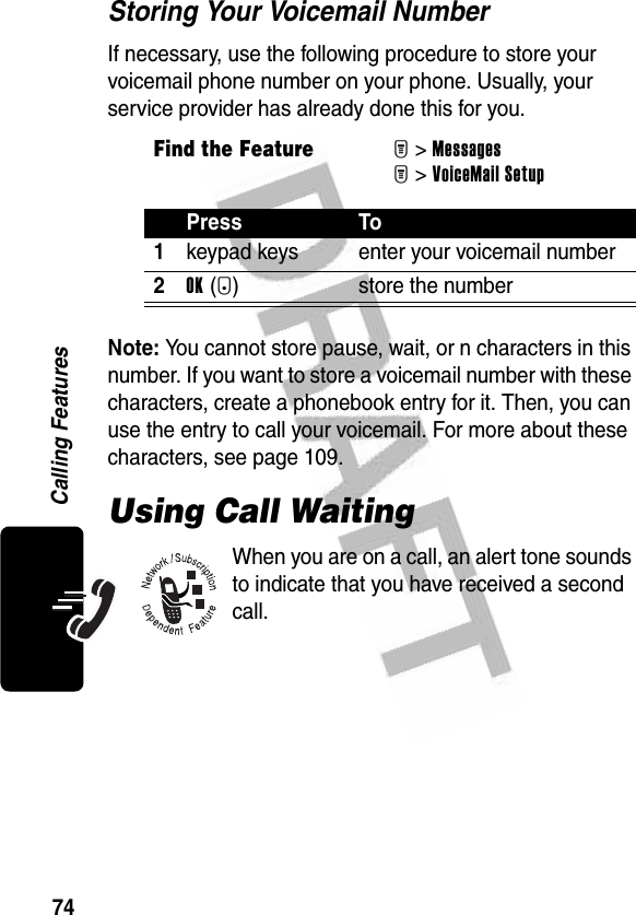 74Calling FeaturesStoring Your Voicemail NumberIf necessary, use the following procedure to store your voicemail phone number on your phone. Usually, your service provider has already done this for you.Note: You cannot store pause, wait, or n characters in this number. If you want to store a voicemail number with these characters, create a phonebook entry for it. Then, you can use the entry to call your voicemail. For more about these characters, see page 109.Using Call WaitingWhen you are on a call, an alert tone sounds to indicate that you have received a second call.Find the FeatureM&gt;MessagesM&gt;VoiceMail SetupPress To1keypad keys enter your voicemail number2OK(+) store the number