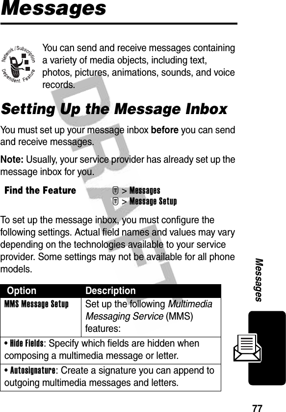 77MessagesMessagesYou can send and receive messages containing a variety of media objects, including text, photos, pictures, animations, sounds, and voice records.Setting Up the Message InboxYou must set up your message inbox before you can send and receive messages.Note: Usually, your service provider has already set up the message inbox for you.To set up the message inbox, you must configure the following settings. Actual field names and values may vary depending on the technologies available to your service provider. Some settings may not be available for all phone models.Find the FeatureM&gt;MessagesM&gt;Message Setup Option DescriptionMMS Message Setup  Set up the following Multimedia Messaging Service (MMS) features:• Hide Fields: Specify which fields are hidden when composing a multimedia message or letter.• Autosignature: Create a signature you can append to outgoing multimedia messages and letters.