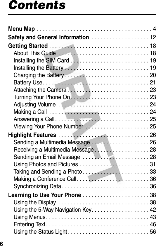 6ContentsMenu Map . . . . . . . . . . . . . . . . . . . . . . . . . . . . . . . . . . . . . . 4Safety and General Information . . . . . . . . . . . . . . . . . . . 12Getting Started. . . . . . . . . . . . . . . . . . . . . . . . . . . . . . . . . 18About This Guide  . . . . . . . . . . . . . . . . . . . . . . . . . . . . . . 18Installing the SIM Card . . . . . . . . . . . . . . . . . . . . . . . . . . 19Installing the Battery . . . . . . . . . . . . . . . . . . . . . . . . . . . . 19Charging the Battery. . . . . . . . . . . . . . . . . . . . . . . . . . . . 20Battery Use . . . . . . . . . . . . . . . . . . . . . . . . . . . . . . . . . . . 21Attaching the Camera . . . . . . . . . . . . . . . . . . . . . . . . . . . 23Turning Your Phone On. . . . . . . . . . . . . . . . . . . . . . . . . . 23Adjusting Volume  . . . . . . . . . . . . . . . . . . . . . . . . . . . . . . 24Making a Call  . . . . . . . . . . . . . . . . . . . . . . . . . . . . . . . . . 24Answering a Call . . . . . . . . . . . . . . . . . . . . . . . . . . . . . . . 25Viewing Your Phone Number  . . . . . . . . . . . . . . . . . . . . . 25Highlight Features . . . . . . . . . . . . . . . . . . . . . . . . . . . . . . 26Sending a Multimedia Message . . . . . . . . . . . . . . . . . . . 26Receiving a Multimedia Message . . . . . . . . . . . . . . . . . . 28Sending an Email Message  . . . . . . . . . . . . . . . . . . . . . . 28Using Photos and Pictures . . . . . . . . . . . . . . . . . . . . . . . 31Taking and Sending a Photo. . . . . . . . . . . . . . . . . . . . . . 33Making a Conference Call. . . . . . . . . . . . . . . . . . . . . . . . 36Synchronizing Data. . . . . . . . . . . . . . . . . . . . . . . . . . . . . 36Learning to Use Your Phone. . . . . . . . . . . . . . . . . . . . . . 38Using the Display . . . . . . . . . . . . . . . . . . . . . . . . . . . . . . 38Using the 5-Way Navigation Key. . . . . . . . . . . . . . . . . . . 42Using Menus. . . . . . . . . . . . . . . . . . . . . . . . . . . . . . . . . . 43Entering Text. . . . . . . . . . . . . . . . . . . . . . . . . . . . . . . . . . 46Using the Status Light. . . . . . . . . . . . . . . . . . . . . . . . . . . 56