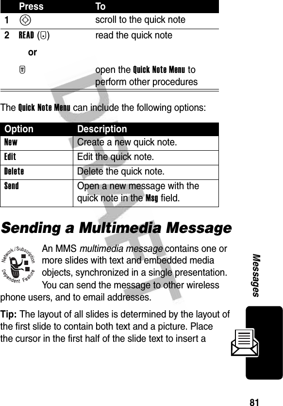 81MessagesThe Quick Note Menu can include the following options:Sending a Multimedia MessageAn MMS multimedia message contains one or more slides with text and embedded media objects, synchronized in a single presentation. You can send the message to other wireless phone users, and to email addresses.Tip: The layout of all slides is determined by the layout of the first slide to contain both text and a picture. Place the cursor in the first half of the slide text to insert a Press To1S scroll to the quick note2READ(+)orM read the quick noteopen the Quick Note Menu to perform other proceduresOption DescriptionNew  Create a new quick note.Edit  Edit the quick note.Delete  Delete the quick note.Send  Open a new message with the quick note in the Msg field.