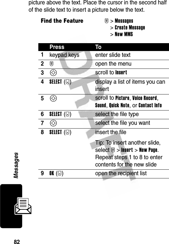 82Messagespicture above the text. Place the cursor in the second half of the slide text to insert a picture below the text.Find the FeatureM&gt;Messages &gt;Create Message &gt;New MMSPress To1keypad keys enter slide text2M open the menu3S scroll to Insert4SELECT(+) display a list of items you can insert5S scroll to Picture, Voice Record, Sound, Quick Note, or Contact Info 6SELECT(+) select the file type7S select the file you want8SELECT(+) insert the fileTip: To insert another slide, select M&gt;Insert&gt;New Page. Repeat steps 1 to 8 to enter contents for the new slide9OK(+) open the recipient list