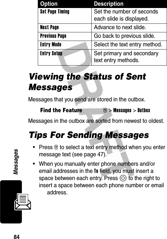 84MessagesViewing the Status of Sent MessagesMessages that you send are stored in the outbox.Messages in the outbox are sorted from newest to oldest. Tips For Sending Messages•Press M to select a text entry method when you enter message text (see page 47).•When you manually enter phone numbers and/or email addresses in the To field, you must insert a space between each entry. Press S to the right to insert a space between each phone number or email address.Set Page Timing  Set the number of seconds each slide is displayed.Next Page  Advance to next slide.Previous Page  Go back to previous slide.Entry Mode  Select the text entry method.Entry Setup  Set primary and secondary text entry methods.Find the FeatureM&gt;Messages &gt;OutboxOption Description