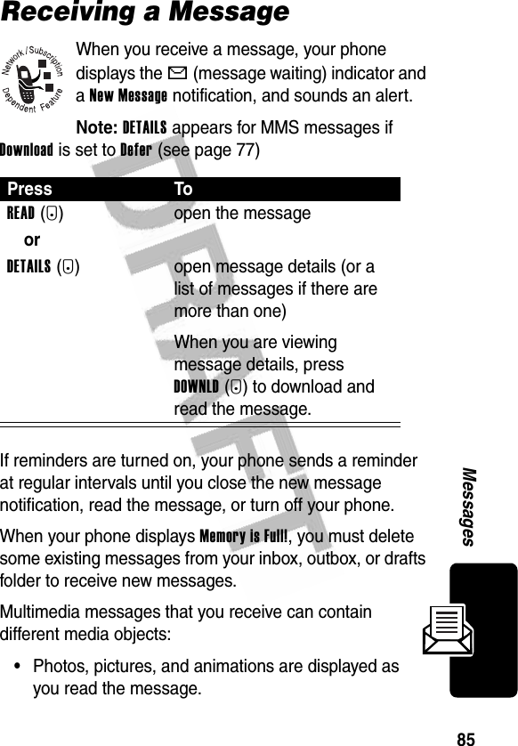 85MessagesReceiving a MessageWhen you receive a message, your phone displays the X (message waiting) indicator and a New Message notification, and sounds an alert.Note: DETAILS appears for MMS messages if Download is set to Defer (see page 77)If reminders are turned on, your phone sends a reminder at regular intervals until you close the new message notification, read the message, or turn off your phone.When your phone displays Memory is Full!, you must delete some existing messages from your inbox, outbox, or drafts folder to receive new messages.Multimedia messages that you receive can contain different media objects:•Photos, pictures, and animations are displayed as you read the message.Press ToREAD(+) open the messageorDETAILS(+) open message details (or a list of messages if there are more than one)When you are viewing message details, press DOWNLD(+) to download and read the message.
