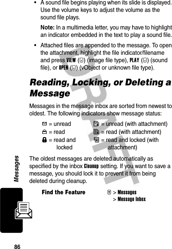 86Messages•A sound file begins playing when its slide is displayed. Use the volume keys to adjust the volume as the sound file plays.Note: In a multimedia letter, you may have to highlight an indicator embedded in the text to play a sound file.•Attached files are appended to the message. To open the attachment, highlight the file indicator/filename and press VIEW(+) (image file type), PLAY(+) (sound file), or OPEN(+) (vObject or unknown file type).Reading, Locking, or Deleting a MessageMessages in the message inbox are sorted from newest to oldest. The following indicators show message status:The oldest messages are deleted automatically as specified by the inbox Cleanup setting. If you want to save a message, you should lock it to prevent it from being deleted during cleanup.Y= unreadñ= unread (with attachment)n=readî= read (with attachment)f= read and lockedó= read and locked (with attachment)Find the FeatureM&gt;Messages &gt;Message Inbox