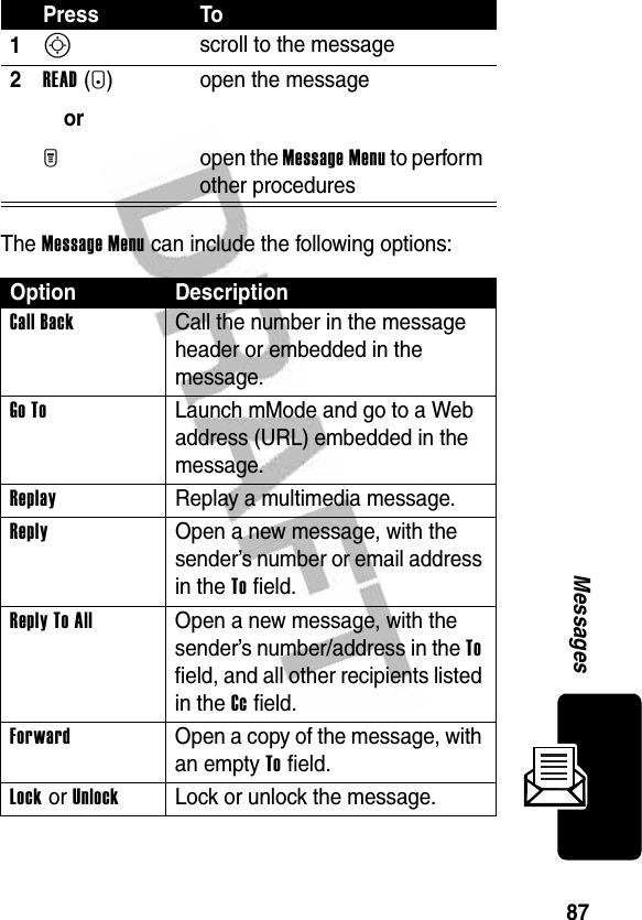 87MessagesThe Message Menu can include the following options:Press To1S scroll to the message2READ(+)orM open the messageopen the Message Menu to perform other proceduresOption DescriptionCall Back  Call the number in the message header or embedded in the message.Go To  Launch mMode and go to a Web address (URL) embedded in the message.Replay  Replay a multimedia message.Reply  Open a new message, with the sender’s number or email address in the To field.Reply To All  Open a new message, with the sender’s number/address in the To field, and all other recipients listed in the Cc field.Forward  Open a copy of the message, with an empty To field.Lock or UnlockLock or unlock the message.