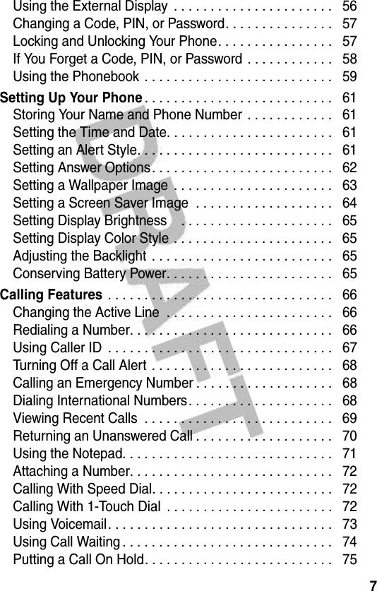 7Using the External Display  . . . . . . . . . . . . . . . . . . . . . .   56Changing a Code, PIN, or Password. . . . . . . . . . . . . . .   57Locking and Unlocking Your Phone. . . . . . . . . . . . . . . .   57If You Forget a Code, PIN, or Password . . . . . . . . . . . .   58Using the Phonebook . . . . . . . . . . . . . . . . . . . . . . . . . .   59Setting Up Your Phone. . . . . . . . . . . . . . . . . . . . . . . . . .   61Storing Your Name and Phone Number . . . . . . . . . . . .   61Setting the Time and Date. . . . . . . . . . . . . . . . . . . . . . .   61Setting an Alert Style. . . . . . . . . . . . . . . . . . . . . . . . . . .   61Setting Answer Options. . . . . . . . . . . . . . . . . . . . . . . . .   62Setting a Wallpaper Image  . . . . . . . . . . . . . . . . . . . . . .   63Setting a Screen Saver Image  . . . . . . . . . . . . . . . . . . .   64Setting Display Brightness    . . . . . . . . . . . . . . . . . . . . .   65Setting Display Color Style . . . . . . . . . . . . . . . . . . . . . .   65Adjusting the Backlight  . . . . . . . . . . . . . . . . . . . . . . . . .   65Conserving Battery Power. . . . . . . . . . . . . . . . . . . . . . .   65Calling Features . . . . . . . . . . . . . . . . . . . . . . . . . . . . . . .   66Changing the Active Line  . . . . . . . . . . . . . . . . . . . . . . .   66Redialing a Number. . . . . . . . . . . . . . . . . . . . . . . . . . . .   66Using Caller ID  . . . . . . . . . . . . . . . . . . . . . . . . . . . . . . .   67Turning Off a Call Alert . . . . . . . . . . . . . . . . . . . . . . . . .   68Calling an Emergency Number . . . . . . . . . . . . . . . . . . .   68Dialing International Numbers. . . . . . . . . . . . . . . . . . . .   68Viewing Recent Calls  . . . . . . . . . . . . . . . . . . . . . . . . . .   69Returning an Unanswered Call . . . . . . . . . . . . . . . . . . .   70Using the Notepad. . . . . . . . . . . . . . . . . . . . . . . . . . . . .   71Attaching a Number. . . . . . . . . . . . . . . . . . . . . . . . . . . .   72Calling With Speed Dial. . . . . . . . . . . . . . . . . . . . . . . . .   72Calling With 1-Touch Dial  . . . . . . . . . . . . . . . . . . . . . . .   72Using Voicemail. . . . . . . . . . . . . . . . . . . . . . . . . . . . . . .   73Using Call Waiting . . . . . . . . . . . . . . . . . . . . . . . . . . . . .   74Putting a Call On Hold. . . . . . . . . . . . . . . . . . . . . . . . . .   75