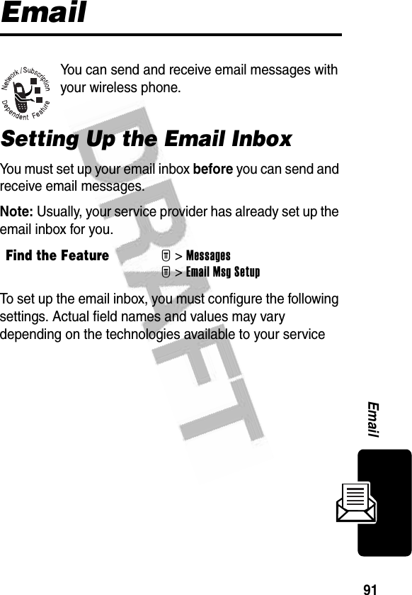 91EmailEmailYou can send and receive email messages with your wireless phone.Setting Up the Email InboxYou must set up your email inbox before you can send and receive email messages.Note: Usually, your service provider has already set up the email inbox for you.To set up the email inbox, you must configure the following settings. Actual field names and values may vary depending on the technologies available to your service Find the FeatureM&gt;MessagesM&gt; Email Msg Setup