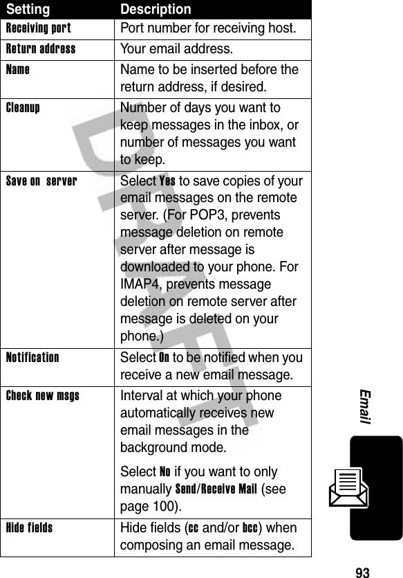 93EmailReceiving port  Port number for receiving host.Return address Your email address.Name  Name to be inserted before the return address, if desired.Cleanup  Number of days you want to keep messages in the inbox, or number of messages you want to keep.Save on server Select Yes to save copies of your email messages on the remote server. (For POP3, prevents message deletion on remote server after message is downloaded to your phone. For IMAP4, prevents message deletion on remote server after message is deleted on your phone.)Notification Select On to be notified when you receive a new email message.Check new msgs  Interval at which your phone automatically receives new email messages in the background mode.Select No if you want to only manually Send/Receive Mail (see page 100).Hide fields  Hide fields (cc and/or bcc) when composing an email message.Setting Description