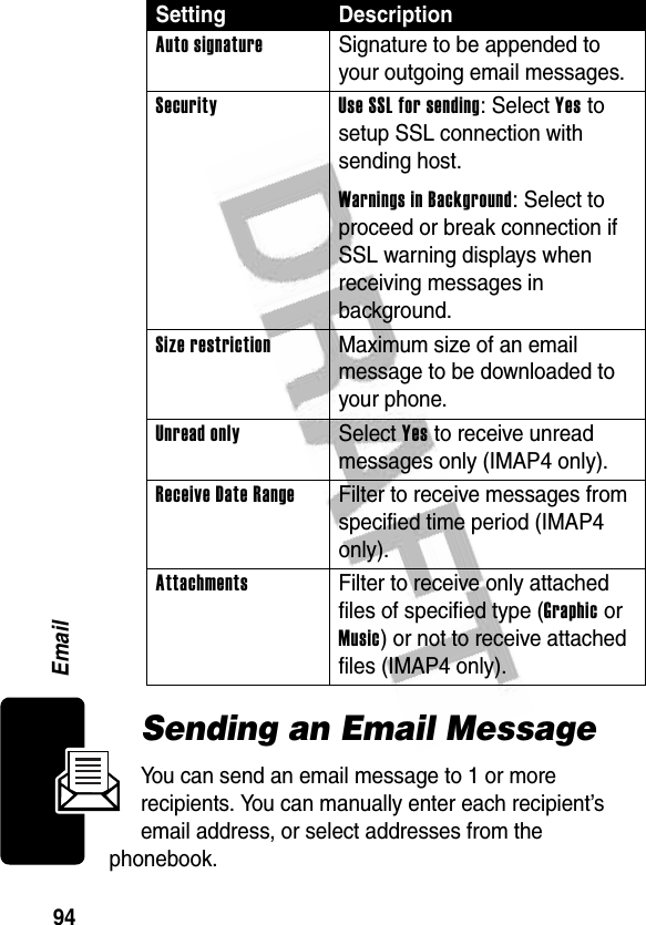 94EmailSending an Email MessageYou can send an email message to 1 or more recipients. You can manually enter each recipient’s email address, or select addresses from the phonebook.Auto signature  Signature to be appended to your outgoing email messages.Security Use SSL for sending: Select Yes to setup SSL connection with sending host.Warnings in Background: Select to proceed or break connection if SSL warning displays when receiving messages in background.Size restriction  Maximum size of an email message to be downloaded to your phone.Unread only Select Yes to receive unread messages only (IMAP4 only).ReceiveDateRange  Filter to receive messages from specified time period (IMAP4 only).Attachments  Filter to receive only attached files of specified type (Graphic or Music) or not to receive attached files (IMAP4 only).Setting Description