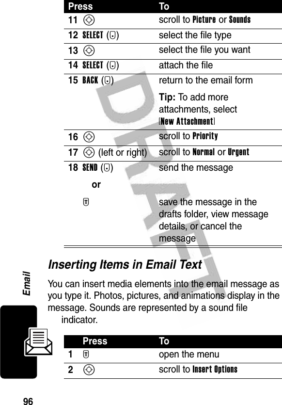 96EmailInserting Items in Email TextYou can insert media elements into the email message as you type it. Photos, pictures, and animations display in the message. Sounds are represented by a sound file indicator.11S scroll to Picture or Sounds 12SELECT(+) select the file type13S select the file you want14SELECT(+) attach the file15BACK(-) return to the email formTip: To add more attachments, select [New Attachment] 16S scroll to Priority17S (left or right) scroll to Normal or Urgent18SEND(+)orM send the messagesave the message in the drafts folder, view message details, or cancel the messagePress To1M open the menu2S scroll to Insert OptionsPress To