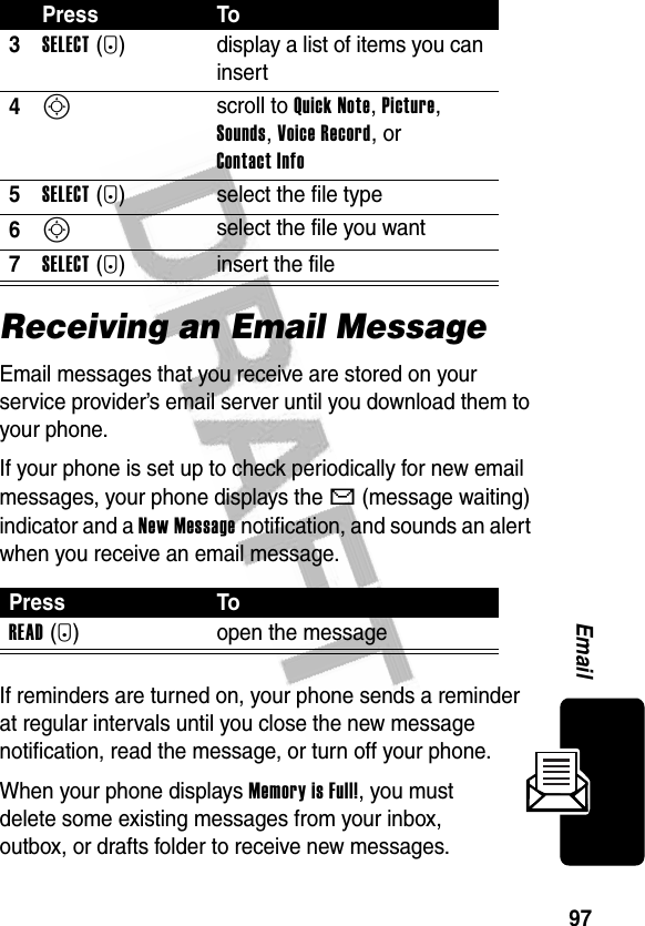 97EmailReceiving an Email MessageEmail messages that you receive are stored on your service provider’s email server until you download them to your phone.If your phone is set up to check periodically for new email messages, your phone displays the X (message waiting) indicator and a New Message notification, and sounds an alert when you receive an email message.If reminders are turned on, your phone sends a reminder at regular intervals until you close the new message notification, read the message, or turn off your phone.When your phone displays Memory is Full!, you must delete some existing messages from your inbox, outbox, or drafts folder to receive new messages.3SELECT(+) display a list of items you can insert4S scroll to Quick Note, Picture, Sounds, Voice Record, or Contact Info5SELECT(+) select the file type6S select the file you want7SELECT(+) insert the filePress ToREAD(+) open the messagePress To