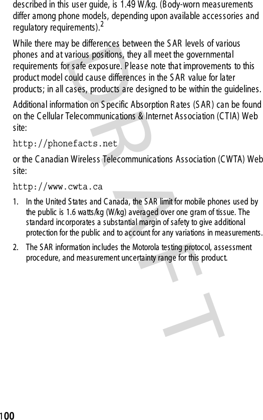 DR AFT 100described in this  us er guide, is  1.49 W /kg. (B ody-worn meas urements differ among phone models, depending upon available accessories and regulatory requirements).2While there may be differences between the S AR  levels of various  phones and at various  positions, they all meet the governmental requirements  for s afe expos ure. P lease note that improvements  to this product model could cause differences in the S AR  value for later products; in all cases, products are designed to be within the guidelines.Additional information on S pecific Abs orption R ates (S AR ) can be found on the C ellular Telecommunications &amp; Internet Association (C T IA) Web site:http://phonefacts.net or the C anadian Wireless Telecommunications  As s ociation (C WTA) Web site:http://www.cwta.ca 1. In the United S tates and C anada, the S AR  limit for mobile phones  used by the public  is 1.6 watts/kg (W/kg) averaged over one gram of tissue. The standard inc orporates  a subs tantial margin of s afety to give additional protection for the public and to account for any variations in meas urements.2. The SAR  information includes the Motorola testing protoc ol, as sess ment proc edure, and meas urement uncertainty range for this  produc t.