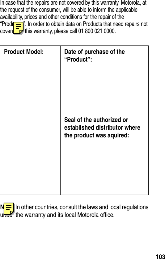 103In case that the repairs are not covered by this warranty, Motorola, at the request of the consumer, will be able to inform the applicable availability, prices and other conditions for the repair of the “Productos”. In order to obtain data on Products that need repairs not covered by this warranty, please call 01 800 021 0000.Nota: In other countries, consult the laws and local regulations under the warranty and its local Motorola office.Product Model: Date of purchase of the “Product”:Seal of the authorized or established distributor where the product was aquired: 