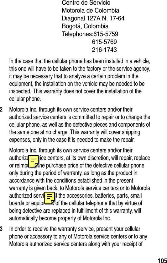 105Centro de Servicio Motorola de ColombiaDiagonal 127A N. 17-64Bogotá, ColombiaTelephones:615-5759615-5769 216-1743In the case that the cellular phone has been installed in a vehicle, this one will have to be taken to the factory or the service agency, it may be necessary that to analyze a certain problem in the equipment, the installation on the vehicle may be needed to be inspected. This warranty does not cover the installation of the cellular phone.2Motorola Inc. through its own service centers and/or their authorized service centers is committed to repair or to change the cellular phone, as well as the defective pieces and components of the same one at no charge. This warranty will cover shipping expenses, only in the case it is needed to make the repair.Motorola Inc. through its own service centers and/or their authorize service centers, at its own discretion, will repair, replace or reimburse the purchase price of the defective cellular phone only during the period of warranty, as long as the product in accordance with the conditions established in the present warranty is given back, to Motorola service centers or to Motorola authorized service. All the accessories, batteries, parts, small boards or equipment of the cellular telephone that by virtue of being defective are replaced in fulfillment of this warranty, will automatically become property of Motorola Inc. 3In order to receive the warranty service, present your cellular phone or accessory to any of Motorola service centers or to any Motorola authorized service centers along with your receipt of 