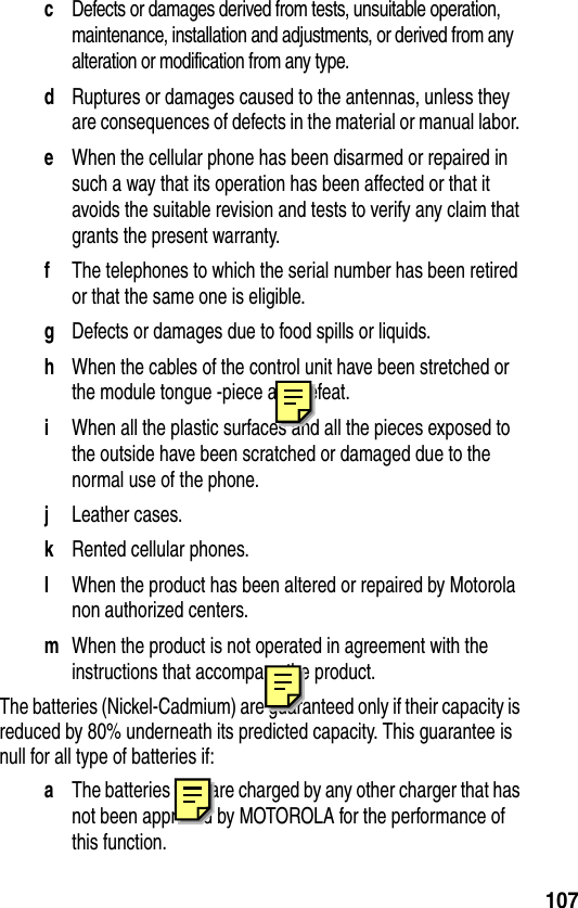 107cDefects or damages derived from tests, unsuitable operation, maintenance, installation and adjustments, or derived from any alteration or modification from any type.dRuptures or damages caused to the antennas, unless they are consequences of defects in the material or manual labor. eWhen the cellular phone has been disarmed or repaired in such a way that its operation has been affected or that it avoids the suitable revision and tests to verify any claim that grants the present warranty.fThe telephones to which the serial number has been retired or that the same one is eligible. gDefects or damages due to food spills or liquids. hWhen the cables of the control unit have been stretched or the module tongue -piece ave defeat.iWhen all the plastic surfaces and all the pieces exposed to the outside have been scratched or damaged due to the normal use of the phone.jLeather cases. kRented cellular phones.lWhen the product has been altered or repaired by Motorola non authorized centers.mWhen the product is not operated in agreement with the instructions that accompany the product.The batteries (Nickel-Cadmium) are guaranteed only if their capacity is reduced by 80% underneath its predicted capacity. This guarantee is null for all type of batteries if:aThe batteries they are charged by any other charger that has not been approved by MOTOROLA for the performance of this function.