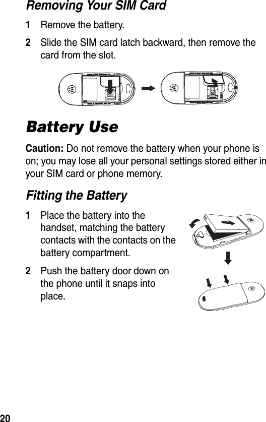 20Removing Your SIM Card1Remove the battery.2Slide the SIM card latch backward, then remove the card from the slot.Battery UseCaution: Do not remove the battery when your phone is on; you may lose all your personal settings stored either in your SIM card or phone memory.Fitting the Battery1Place the battery into the handset, matching the battery contacts with the contacts on the battery compartment.2Push the battery door down on the phone until it snaps into place.