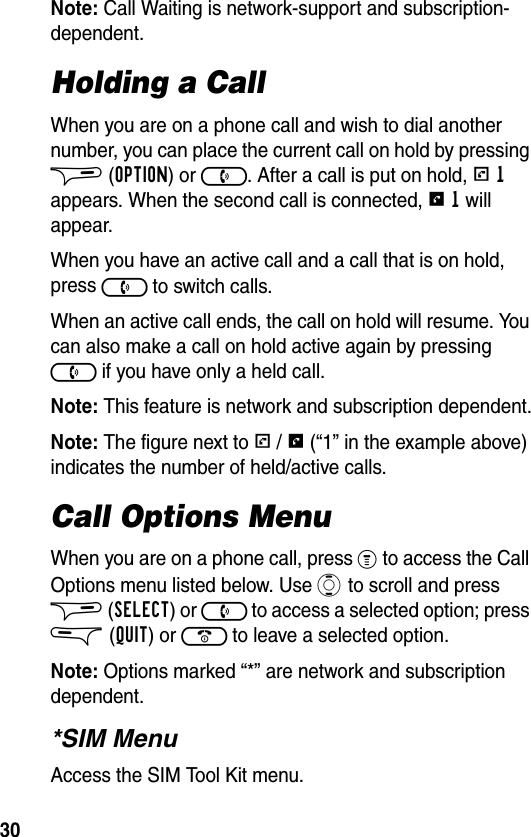 30Note: Call Waiting is network-support and subscription-dependent.Holding a CallWhen you are on a phone call and wish to dial another number, you can place the current call on hold by pressing $ (OPTION) or ). After a call is put on hold, r 1 appears. When the second call is connected, s 1 will appear.When you have an active call and a call that is on hold, press ) to switch calls.When an active call ends, the call on hold will resume. You can also make a call on hold active again by pressing ) if you have only a held call.Note: This feature is network and subscription dependent.Note: The figure next to r / s (“1” in the example above) indicates the number of held/active calls.Call Options MenuWhen you are on a phone call, press % to access the Call Options menu listed below. Use A to scroll and press $ (SELECT) or ) to access a selected option; press &amp; (QUIT) or ( to leave a selected option.Note: Options marked “*” are network and subscription dependent.*SIM MenuAccess the SIM Tool Kit menu.