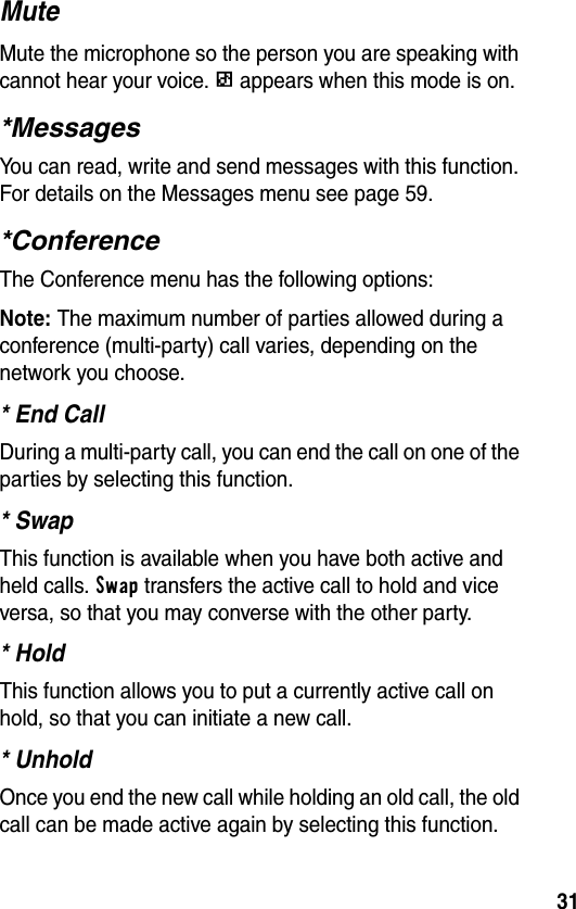 31MuteMute the microphone so the person you are speaking with cannot hear your voice. q appears when this mode is on.*MessagesYou can read, write and send messages with this function. For details on the Messages menu see page 59.*ConferenceThe Conference menu has the following options:Note: The maximum number of parties allowed during a conference (multi-party) call varies, depending on the network you choose.* End CallDuring a multi-party call, you can end the call on one of the parties by selecting this function.* SwapThis function is available when you have both active and held calls. Swap transfers the active call to hold and vice versa, so that you may converse with the other party.* HoldThis function allows you to put a currently active call on hold, so that you can initiate a new call.* UnholdOnce you end the new call while holding an old call, the old call can be made active again by selecting this function.