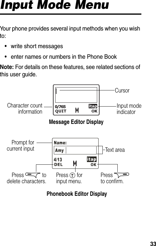 33Input Mode MenuYour phone provides several input methods when you wish to:•write short messages•enter names or numbers in the Phone BookNote: For details on these features, see related sections of this user guide.MMMessage Editor DisplayInput mode indicatorCharacter countinformationCursorPhonebook Editor DisplayPrompt forcurrent input Text areaPress &amp; todelete characters. Press % for input menu. Press $ to confirm.