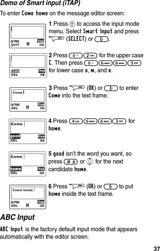 37Demo of Smart input (iTAP)To enter Come home on the message editor screen:1 Press % to access the input mode menu. Select Smart Input and press $ (SELECT) or ).2 Press 02 for the upper case C. Then press 0663 for lower case o, m, and e.3 Press $ (OK) or ) to enter Come into the text frame.4 Press 4663 for home.5good isn’t the word you want, so press # or A for the next candidate home.6 Press $ (OK) or ) to put home inside the text frame.ABC InputABC Input is the factory default input mode that appears automatically with the editor screen.MMM